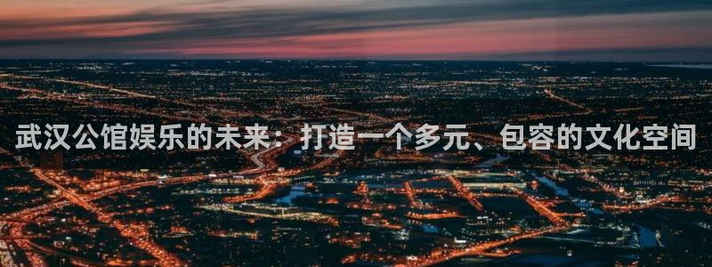 风暴娱乐登录地址：武汉公馆娱乐的未来：打造一个多元、包容的文化空间